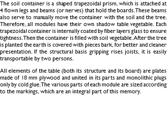 The soil container is a shaped trapezoidal prism, which is attached at 4 flown legs and beams (or nerves) that hold the boards. These beams also serve to manually move the container with the soil and the tree. Therefore, all modules have their own shadow table vegetable. Each trapezoidal container is internally coated by fiber layers glass to ensure tightness. Then the container is filled with soil vegetable. After the tree is planted the earth is covered with pieces bark, for better and cleaner presentation. If the structural basis gripping rises joists, it is easily transportable by two persons. All elements of the table (both its structure and its board) are plates made of 18 mm plywood and united in its parts and monolithic plugs only by cold glue. The various parts of each module are sized according to the markings, which are an integral part of this memory. 